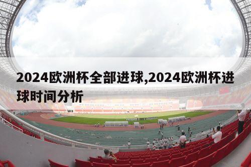 2024欧洲杯全部进球,2024欧洲杯进球时间分析