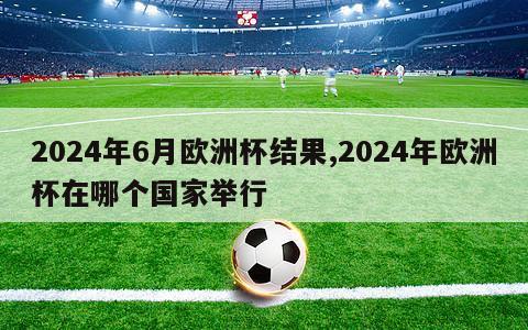 2024年6月欧洲杯结果,2024年欧洲杯在哪个国家举行