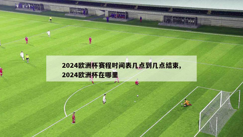 2024欧洲杯赛程时间表几点到几点结束,2024欧洲杯在哪里