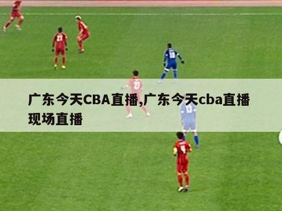 广东今天CBA直播,广东今天cba直播 现场直播